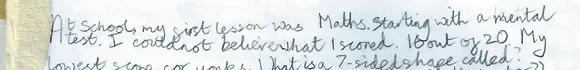 Handwritten text reading, “At school, my first lesson was Maths. Starting with a mental test. I could not believe what I scored. 16 out of 20. My lowest score for yonks. What is a 7-sided shape called?”